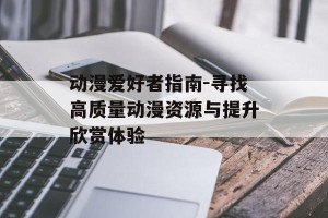 动漫爱好者指南-寻找高质量动漫资源与提升欣赏体验