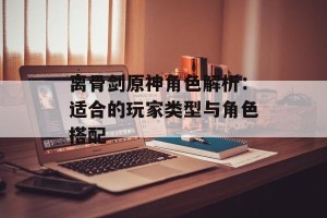 离骨剑原神角色解析：适合的玩家类型与角色搭配