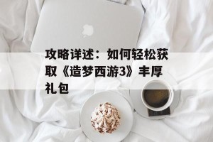 攻略详述：如何轻松获取《造梦西游3》丰厚礼包