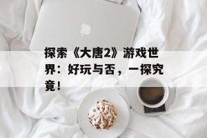 探索《大唐2》游戏世界：好玩与否，一探究竟！