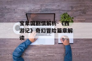 宝象国剧情解析-《西游记》奇幻冒险篇章解读