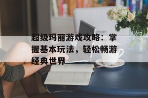 超级玛丽游戏攻略：掌握基本玩法，轻松畅游经典世界