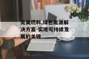 完美燃料,绿色能源解决方案-实现可持续发展的关键