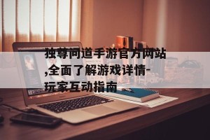 独尊问道手游官方网站,全面了解游戏详情-玩家互动指南
