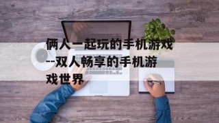俩人一起玩的手机游戏--双人畅享的手机游戏世界