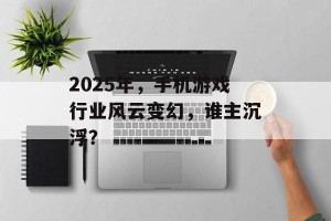 2025年，手机游戏行业风云变幻，谁主沉浮？