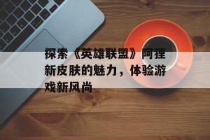探索《英雄联盟》阿狸新皮肤的魅力，体验游戏新风尚