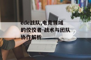 ede战队,电竞领域的佼佼者-战术与团队协作解析