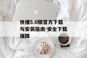 快播5.0版官方下载与安装指南-安全下载保障