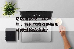 达达兔影视：2025年，为何它依然是短视频领域的佼佼者？