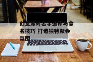 创意派对名字选择与命名技巧-打造独特聚会氛围