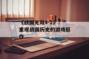 《战国无双4-2》：重现战国历史的游戏巨作