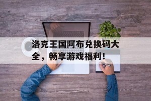 洛克王国阿布兑换码大全，畅享游戏福利！