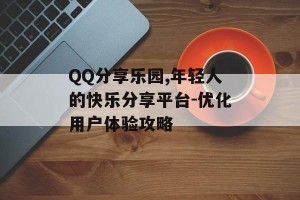QQ分享乐园,年轻人的快乐分享平台-优化用户体验攻略