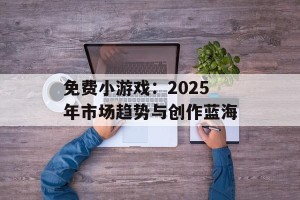 免费小游戏：2025年市场趋势与创作蓝海