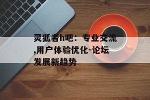 灵狐者h吧：专业交流,用户体验优化-论坛发展新趋势