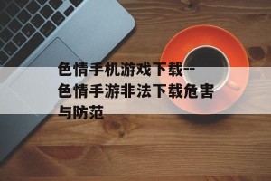 色情手机游戏下载--色情手游非法下载危害与防范