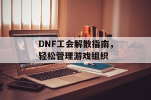 DNF工会解散指南，轻松管理游戏组织