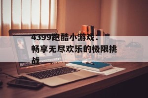 4399跑酷小游戏：畅享无尽欢乐的极限挑战