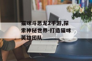 猫咪斗恶龙2手游,探索神秘世界-打造猫咪英雄团队
