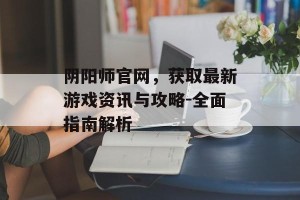 阴阳师官网，获取最新游戏资讯与攻略-全面指南解析