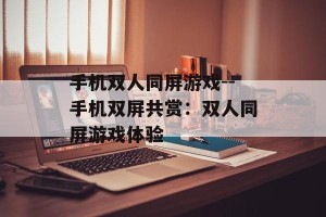 手机双人同屏游戏--手机双屏共赏：双人同屏游戏体验