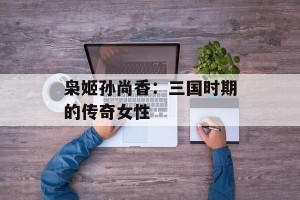 枭姬孙尚香：三国时期的传奇女性