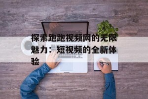 探索跑跑视频网的无限魅力：短视频的全新体验