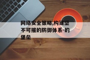 网络安全策略,构建坚不可摧的防御体系-的堡垒