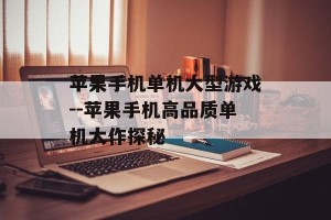苹果手机单机大型游戏--苹果手机高品质单机大作探秘