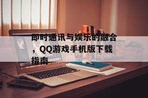 即时通讯与娱乐的融合，QQ游戏手机版下载指南