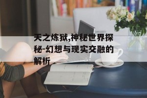 天之炼狱,神秘世界探秘-幻想与现实交融的解析