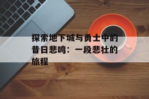 探索地下城与勇士中的昔日悲鸣：一段悲壮的旅程