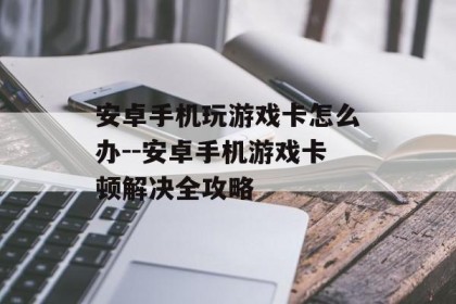 安卓手机玩游戏卡怎么办--安卓手机游戏卡顿解决全攻略
