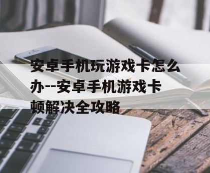 安卓手机玩游戏卡怎么办--安卓手机游戏卡顿解决全攻略