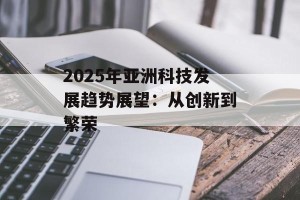 2025年亚洲科技发展趋势展望：从创新到繁荣