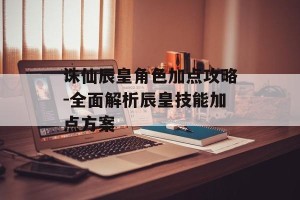 诛仙辰皇角色加点攻略-全面解析辰皇技能加点方案