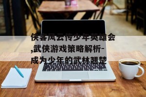 侠客风云传少年英雄会,武侠游戏策略解析-成为少年的武林翘楚