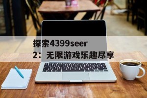 探索4399seer2：无限游戏乐趣尽享