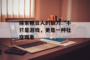 探索糖豆人的魅力：不只是游戏，更是一种社交现象
