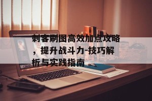 刺客刷图高效加点攻略，提升战斗力-技巧解析与实践指南