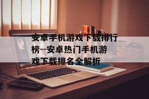 安卓手机游戏下载排行榜--安卓热门手机游戏下载排名全解析