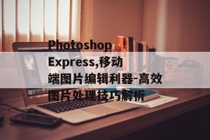 Photoshop Express,移动端图片编辑利器-高效图片处理技巧解析