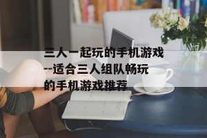 三人一起玩的手机游戏--适合三人组队畅玩的手机游戏推荐