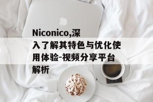 Niconico,深入了解其特色与优化使用体验-视频分享平台解析