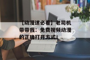 【动漫迷必看】老司机带带我：免费视频动漫的正确打开方式！