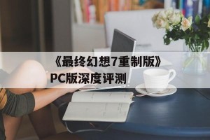《最终幻想7重制版》PC版深度评测