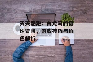 天天酷跑：白龙马的极速冒险，游戏技巧与角色解析