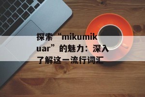 探索“mikumikuar”的魅力：深入了解这一流行词汇
