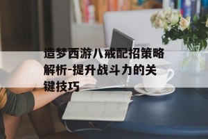 造梦西游八戒配招策略解析-提升战斗力的关键技巧